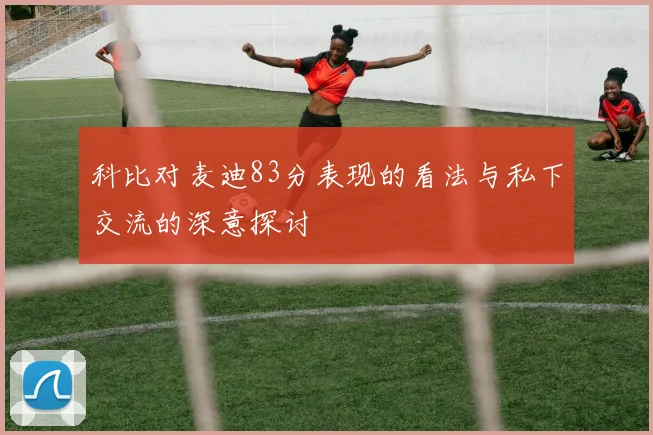 科比对麦迪83分表现的看法与私下交流的深意探讨