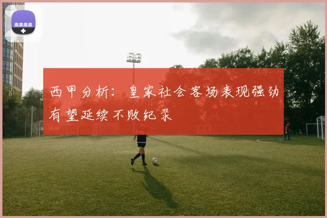 西甲分析：皇家社会客场表现强劲有望延续不败纪录
