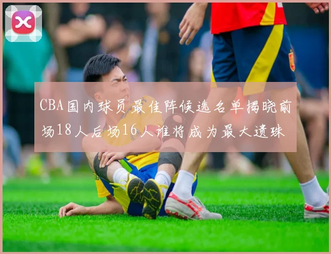 CBA国内球员最佳阵候选名单揭晓前场18人后场16人谁将成为最大遗珠